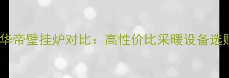 图片 诺科VS华帝壁挂炉对比：高性价比采暖设备选购指南2