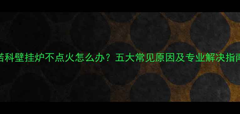 图片 诺科壁挂炉不点火怎么办？五大常见原因及专业解决指南