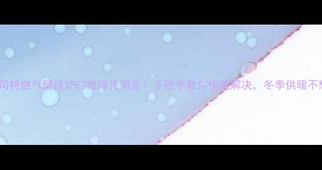 图片 贝司特燃气壁挂炉E7故障代码全！手把手教你快速解决，冬季供暖不愁2