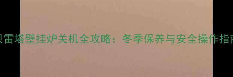 图片 贝雷塔壁挂炉关机全攻略：冬季保养与安全操作指南