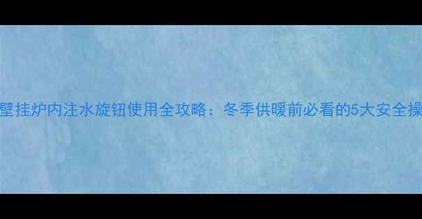 贝雷塔壁挂炉内注水旋钮使用全攻略冬季供暖前必看的5大安全操作步骤