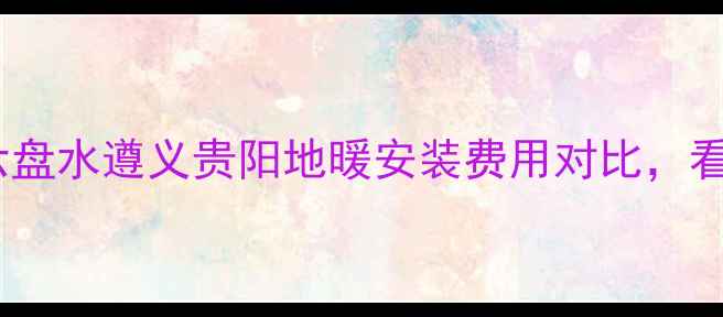 贵州地暖价格全六盘水遵义贵阳地暖安装费用对比看完再签合同不踩坑