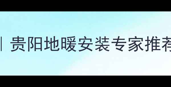 贵阳家庭采暖新选择贵阳地暖安装专家推荐5大品牌及安装攻略
