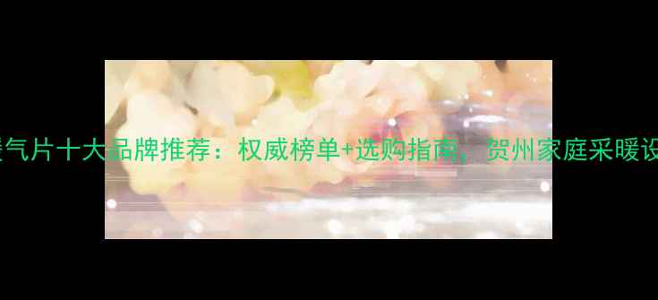 图片 贺州暖气片十大品牌推荐：权威榜单+选购指南，贺州家庭采暖设备全2