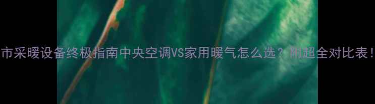 超市采暖设备终极指南中央空调VS家用暖气怎么选附超全对比表