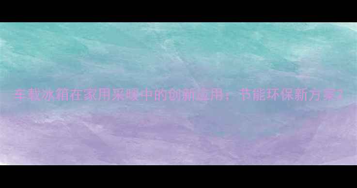 车载冰箱在家用采暖中的创新应用节能环保新方案