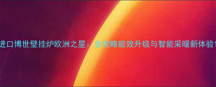 进口博世壁挂炉欧洲之星全攻略能效升级与智能采暖新体验