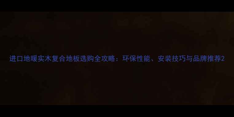 图片 进口地暖实木复合地板选购全攻略：环保性能、安装技巧与品牌推荐2