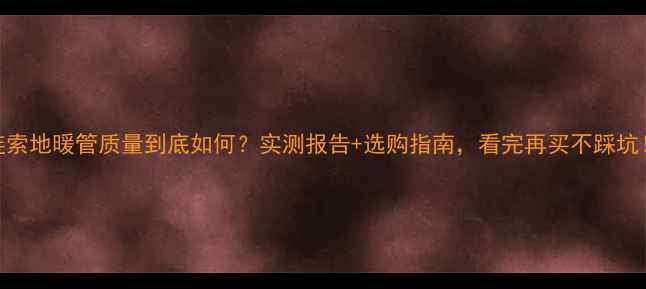 连索地暖管质量到底如何实测报告选购指南看完再买不踩坑