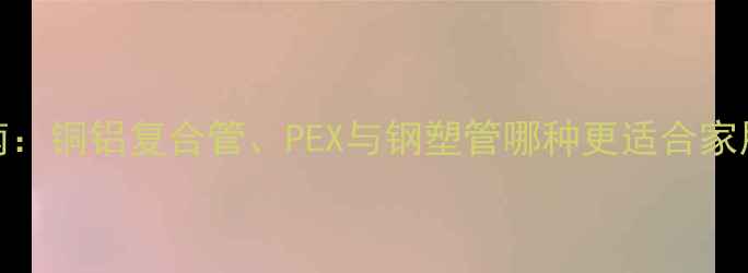 选购指南铜铝复合管PEX与钢塑管哪种更适合家用采暖