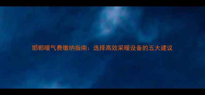邯郸暖气费缴纳指南选择高效采暖设备的五大建议