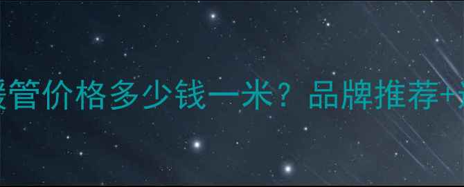 郑州地暖管价格多少钱一米品牌推荐选购指南