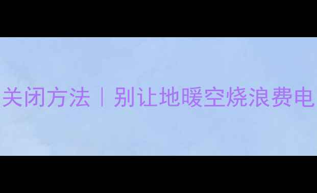 图片 酒店地暖开关的正确关闭方法｜别让地暖空烧浪费电！附地暖维护小贴士