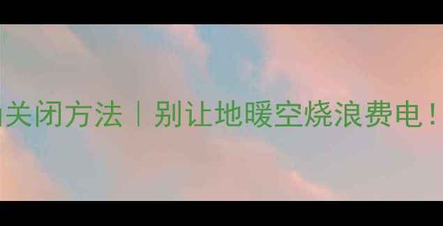 图片 酒店地暖开关的正确关闭方法｜别让地暖空烧浪费电！附地暖维护小贴士1