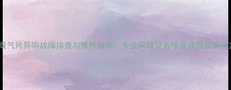 酒店暖气片异响故障排查与维修指南专业采暖设备噪音成因及解决方案