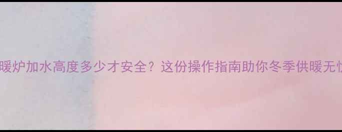 采暖炉加水高度多少才安全这份操作指南助你冬季供暖无忧