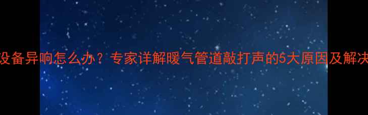 采暖设备异响怎么办专家详解暖气管道敲打声的5大原因及解决方法