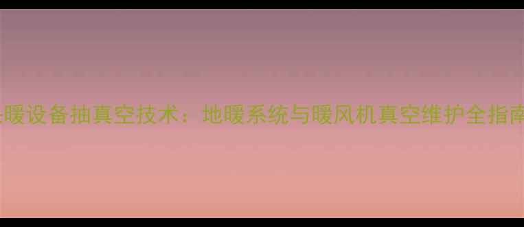 采暖设备抽真空技术地暖系统与暖风机真空维护全指南