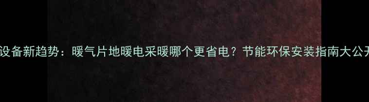 图片 采暖设备新趋势：暖气片地暖电采暖哪个更省电？节能环保安装指南大公开！2