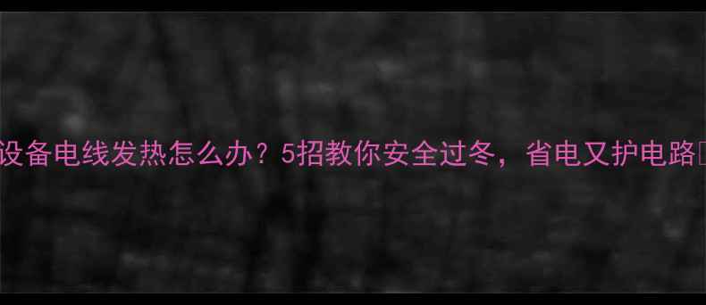 图片 采暖设备电线发热怎么办？5招教你安全过冬，省电又护电路💡🔥2