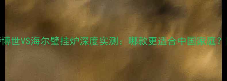 采暖设备红黑榜博世VS海尔壁挂炉深度实测哪款更适合中国家庭附选购避坑指南
