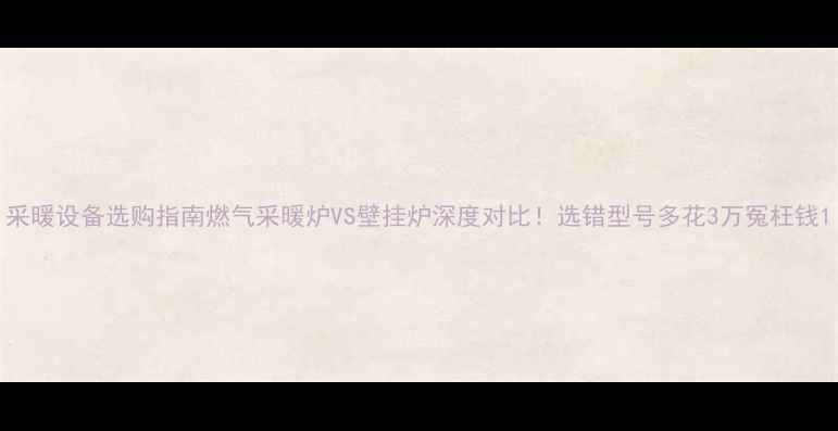 图片 采暖设备选购指南燃气采暖炉VS壁挂炉深度对比！选错型号多花3万冤枉钱1