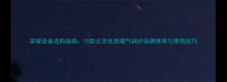 采暖设备选购指南10款北京优质暖气锅炉品牌推荐与使用技巧