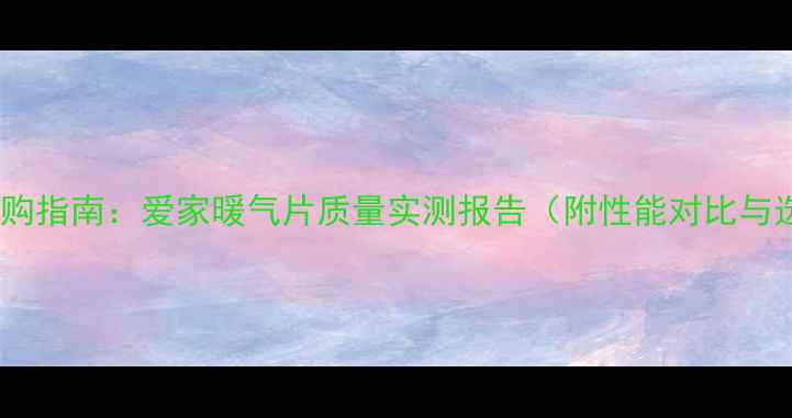 采暖设备选购指南爱家暖气片质量实测报告附性能对比与选购攻略