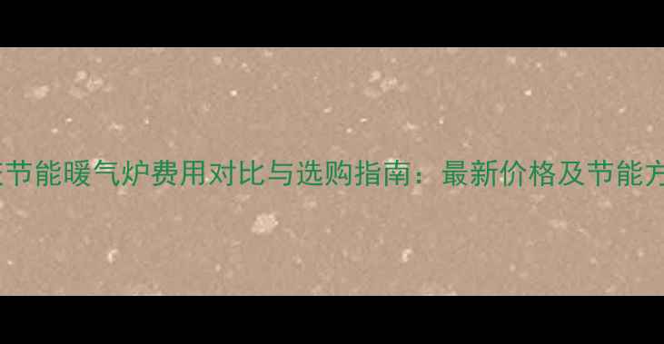 重庆节能暖气炉费用对比与选购指南最新价格及节能方案