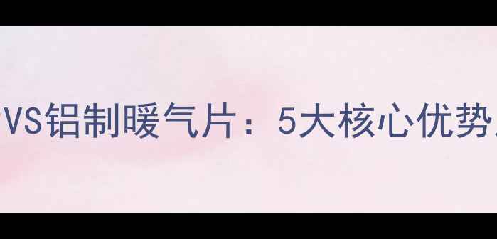 图片 钢制暖气片VS铝制暖气片：5大核心优势及选购指南