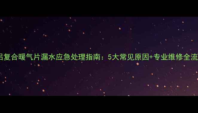 钢铝复合暖气片漏水应急处理指南5大常见原因专业维修全流程