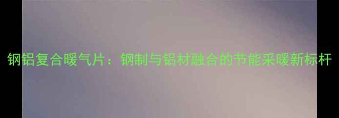 图片 钢铝复合暖气片：钢制与铝材融合的节能采暖新标杆