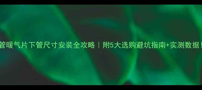 铁管暖气片下管尺寸安装全攻略附5大选购避坑指南实测数据