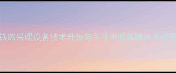 图片 铁路采暖设备技术升级与冬季供暖保障体系研究