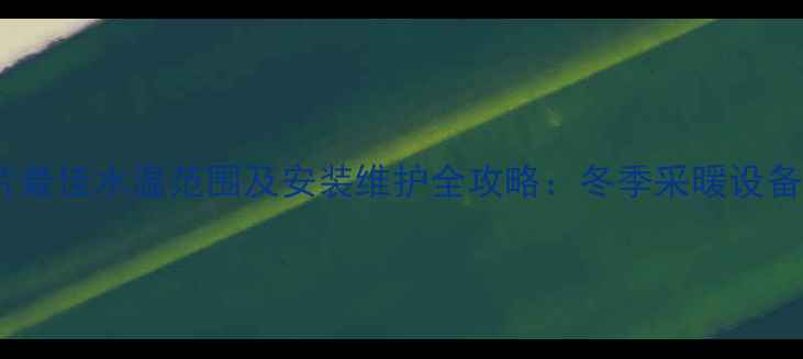 铜铝暖气片最佳水温范围及安装维护全攻略冬季采暖设备使用指南
