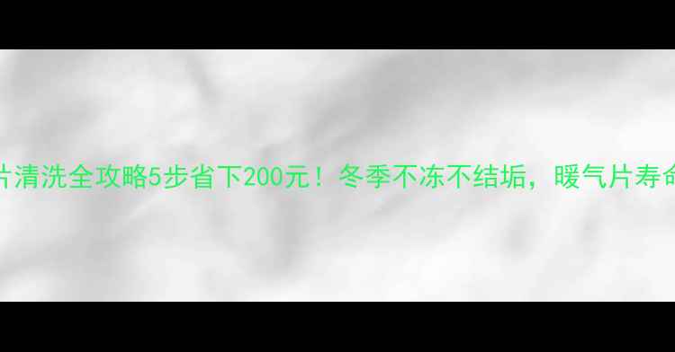 铜铝暖气片清洗全攻略5步省下200元冬季不冻不结垢暖气片寿命延长3年