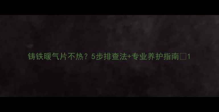 铸铁暖气片不热5步排查法专业养护指南