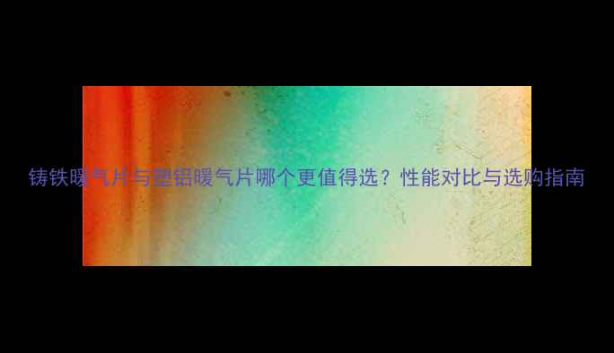 铸铁暖气片与塑铝暖气片哪个更值得选性能对比与选购指南