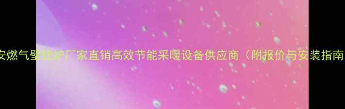 图片 长安燃气壁挂炉厂家直销高效节能采暖设备供应商（附报价与安装指南）1