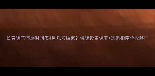 长春暖气停热时间表4月几号结束供暖设备保养选购指南全攻略