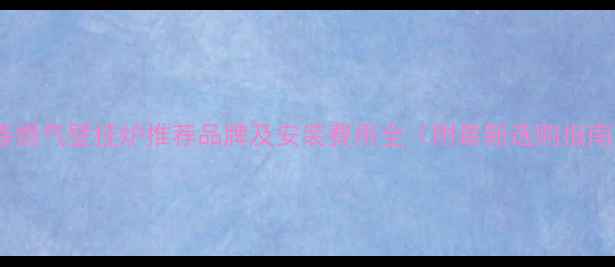 长春燃气壁挂炉推荐品牌及安装费用全附最新选购指南