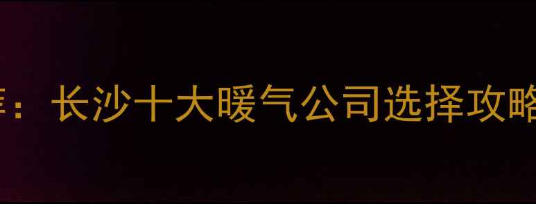 长沙采暖设备推荐长沙十大暖气公司选择攻略与用户口碑测评