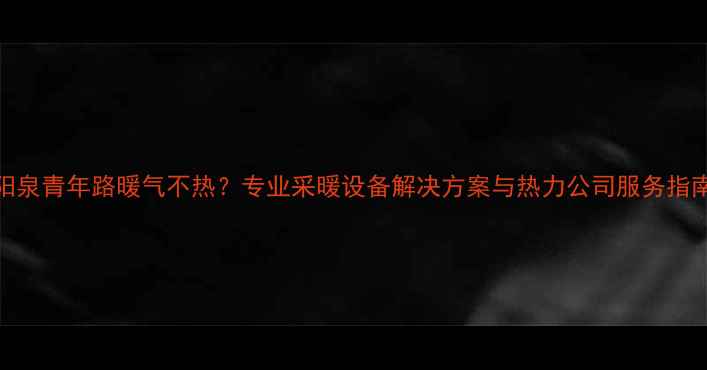 阳泉青年路暖气不热专业采暖设备解决方案与热力公司服务指南