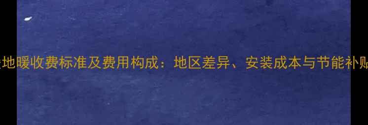 图片 集中供暖地暖收费标准及费用构成：地区差异、安装成本与节能补贴全指南1