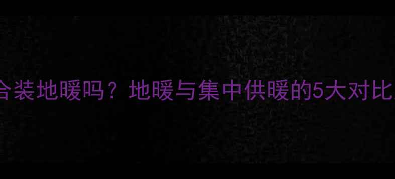 集中供暖适合装地暖吗地暖与集中供暖的5大对比及选装指南