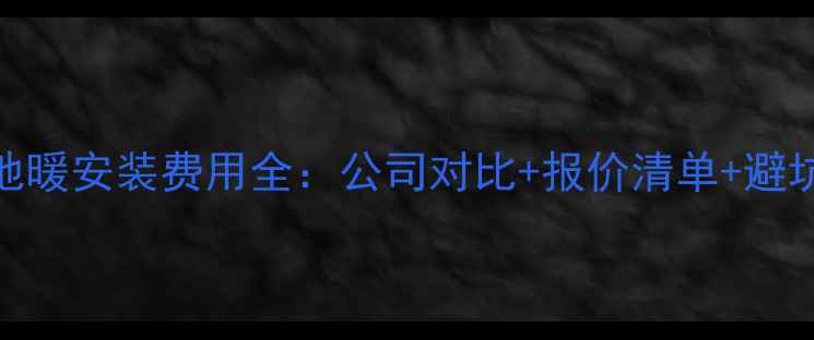 青岛地暖安装费用全公司对比报价清单避坑指南