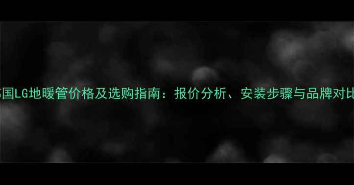 图片 韩国LG地暖管价格及选购指南：报价分析、安装步骤与品牌对比1