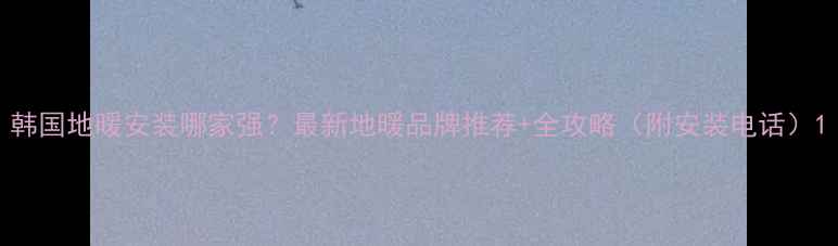 图片 韩国地暖安装哪家强？最新地暖品牌推荐+全攻略（附安装电话）1