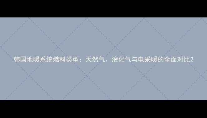 韩国地暖系统燃料类型天然气液化气与电采暖的全面对比