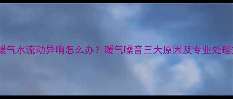 图片 顶层暖气水流动异响怎么办？暖气噪音三大原因及专业处理方案2